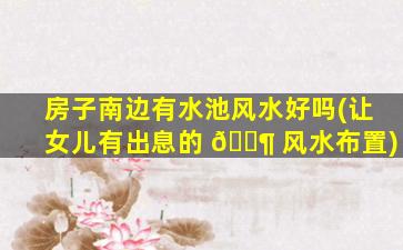 房子南边有水池风水好吗(让女儿有出息的 🐶 风水布置)